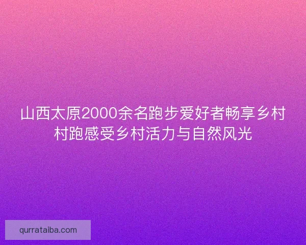 山西太原2000余名跑步爱好者畅享乡村村跑感受乡村活力与自然风光