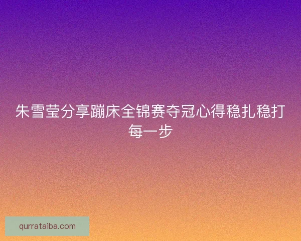 朱雪莹分享蹦床全锦赛夺冠心得稳扎稳打每一步