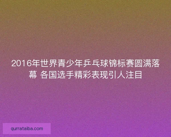 2016年世界青少年乒乓球锦标赛圆满落幕 各国选手精彩表现引人注目