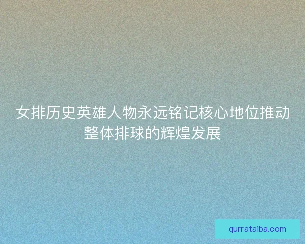 女排历史英雄人物永远铭记核心地位推动整体排球的辉煌发展